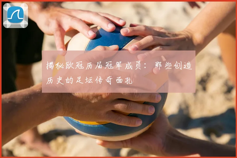 揭秘欧冠历届冠军成员：那些创造历史的足坛传奇面孔