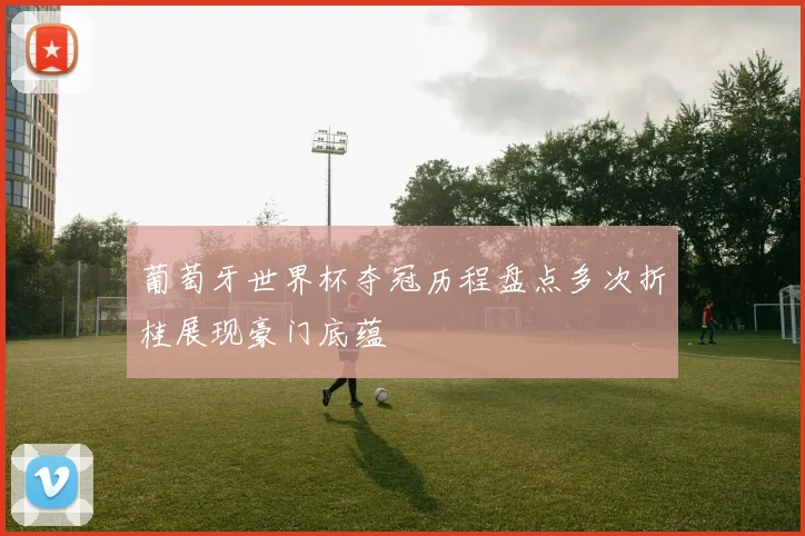 葡萄牙世界杯夺冠历程盘点多次折桂展现豪门底蕴