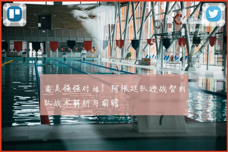 南美强强对话！阿根廷队迎战智利队战术解析与前瞻