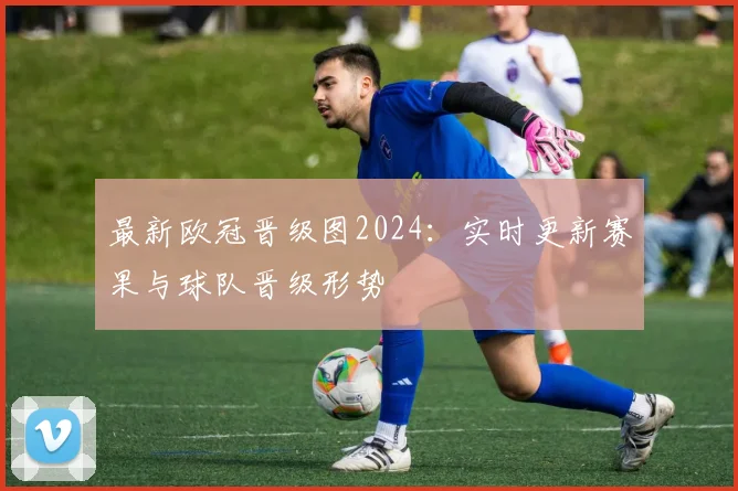 最新欧冠晋级图2024：实时更新赛果与球队晋级形势