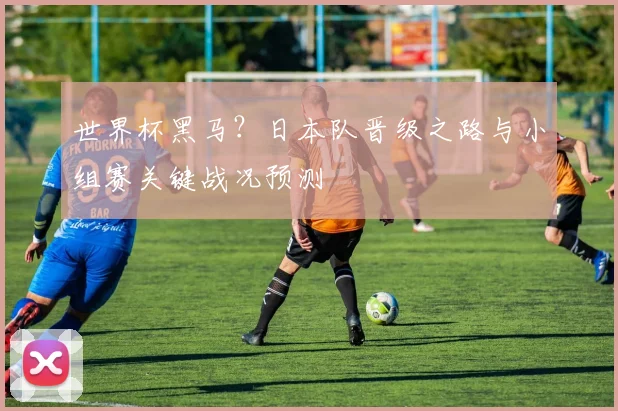 世界杯黑马？日本队晋级之路与小组赛关键战况预测