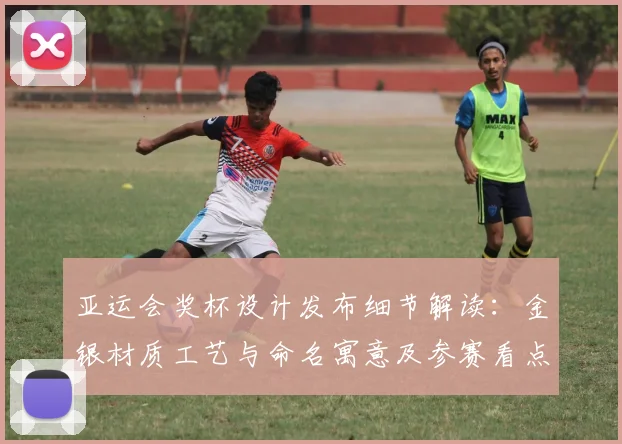 亚运会奖杯设计发布细节解读：金银材质工艺与命名寓意及参赛看点