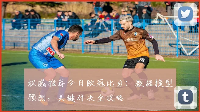 权威推荐今日欧冠比分：数据模型预测，关键对决全攻略